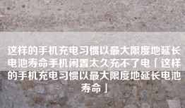 这样的手机充电习惯以最大限度地延长电池寿命手机闲置太久充不了电「这样的手机充电习惯以最大限度地延长电池寿命」