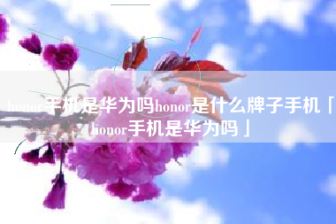 honor手机是华为吗honor是什么牌子手机「honor手机是华为吗」